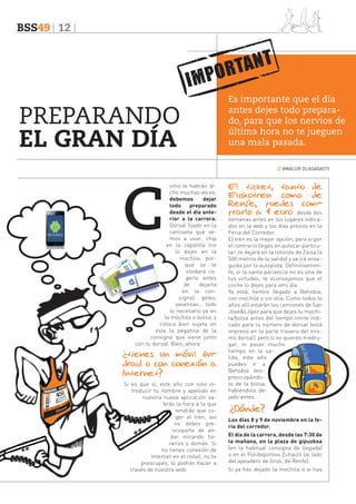 BSS49 12

PREPARANDO
EL GRAN DÍA

Es importante que el día
antes dejes todo preparado, para que los nervios de
última hora no te jueguen
una mala pasada.
// AMALUR OLASAGASTI

C

omo te habrán dicho muchas veces,
debemos
dejar
todo
preparado
desde el día anterior a la carrera.
Dorsal fijado en la
camiseta que vamos a usar, chip
en la zapatilla (no
lo dejes en la
mochila, porque se te
olvidará cogerlo antes
de
dejarla
en la consigna), geles,
vaselinas… todo
lo necesario ya en
la mochila o bolsa, y
coloca bien sujeta en
ésta la pegatina de la
consigna que viene junto
con tu dorsal. Bien, ahora

¿tienes un móvil Android o con conexión a
Internet?
Si es que sí, este año con solo introducir tu nombre y apellido en
nuestra nueva aplicación sabrás la hora a la que
tendrás que coger el tren; así
no debes preocuparte de andar mirando horarios y demás. Si
no tienes conexión de
Internet en el móvil, no te
preocupes, lo podrás hacer a
través de nuestra web.

El ticket, tanto de
Euskotren como de
Renfe, puedes comprarlo a 1 euro desde dos
semanas antes en los lugares indicados en la web y los días previos en la
Feria del Corredor.
El tren es la mejor opción, pero si por
el contrario llegas en autocar particular, te dejará en la rotonda de Zaisa (a
500 metros de la salida) y se irá enseguida por la autopista. Definitivamente, si la santa paciencia no es una de
tus virtudes, te aconsejamos que el
coche lo dejes para otro día.
Ya está, hemos llegado a Behobia,
con mochila o sin ella. Como todos lo
años allí estarán los camiones de San
José&López para que dejes tu mochila/bolsa antes del tiempo límite indicado para tu número de dorsal (está
impreso en la parte trasera del mismo dorsal), pero si no quieres madrugar, ni pasar mucho
tiempo en la salida, este año
puedes ir a
Behobia despreocupándote de la bolsa,
habiéndola dejado antes.

¿Dónde?
Los días 8 y 9 de noviembre en la feria del corredor.
El día de la carrera, desde las 7:30 de
la mañana, en la plaza de gipuzkoa
(en la habitual consigna de llegada)
o en el Polideportivo Zuhaizti (al lado
del apeadero de Gros, de Renfe).
Si ya has dejado la mochila o si has

 