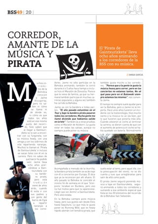 BSS49 20

CORREDOR,
AMANTE DE LA
MÚSICA Y
PIRATA

El ‘Pirata de
Gaintxurizketa’ lleva
ocho años animando
a los corredores de la
BSS con su música.
// AMAIA GARCIA

uchos corredores de la
Behobia
conocen
a Jaime
Alzugaray,
pero no saben ni cómo
se llama ni
de dónde es,
ni cómo es que
todos los años
está en ese mismo
punto del recorrido. Solo saben que
al llegar a Gaintxurizketa se lo van a encontrar con su furgoneta, con
su música heavy, con una
amiga y con los sobrinos de
ella repartiendo naranjas.
Muchos lo llaman el ‘Pirata
de Gaintxurizketa’ e incluso
se sacan fotos con él en la
carrera. Pero no saben de
qué barco ha podido
salir. Jaime lleva
ocho años acercándose a Gaintxurizketa con
su bandera pirata,
pero esta
tradición
viene de años
atrás, cuando
él solía ir con
sus padres y
con gente del
barrio de Egia
a
repartir
naranjas a
los corre-

dores. Jaime no sólo participa en la
Behobia animando; también la corrió
durante 4 o 5 años hace tiempo e incluso hizo el Maratón de Donostia. Parece
que le viene de familia, ya que su hermana también participa en muchas carreras populares y alguna vez también
ha corrido la Behobia.
Jaime va con la bandera a todas partes: “El año pasado estuvimos en el
Tour y bajo la bandera pirata pasaron
todos los corredores. Mucha gente me
llamó diciendo que habíamos salido
en la tele”. También va a otras pruebas
como el Maratón de Aitzkorri. Le gusta
estar en todas las salsas, aunque no
siempre puede poner su música.

Acompañada a menudo de la ikurriña,
la bandera pirata también se va de viaje
con él a conciertos por Europa. Él dice
que ya la reconocen por ahí afuera. El
año pasado la Behobia le coincidió el
mismo fin de semana en el que ‘Scorpions’ tocaban en Burdeos, pero eso
no fue motivo para que no apareciese.
Llegó casi sin dormir a Gaintxurizketa.
Pero allá estaba.
En la Behobia siempre pone música
heavy, pero sus gustos van desde Elvis
hasta Sepultura. Lo que más le gusta
poner es Running Wild, que es heavy
rápido alemán con temática pirata, que

también gusta mucho a los corredores. “Parece que a la gente le gusta la
música heavy para correr, pero en los
conciertos no estamos tantos. No sé
qué pasa pero en el Bukowski siempre estamos los mismos”, nos comenta Jaime.
El tiempo no siempre suele ayudar para
ver la Behobia, pero a Jaime no le importa. Hace unos años tuvieron un incidente con la meteorología. Hizo mucho
viento y la música no se oía bien, por
lo que tuvieron que ponerla más alta.
Cuando volvieron al coche al terminar
la carrera, se dieron cuenta de que con
el aumento de potencia el coche se había quedado sin batería. Normalmente

suele estar al tanto, pero aquel día, con
la preocupación del viento, no se dio
cuenta y tuvo que arreglárselas para
salir de allá como pudo.
El pirata Jaime seguirá poniendo música a tope en Gaintxurizketa, seguirá animando a todos los corredores y
sumando a ese ambiente especial que
flota en los 20 kilómetros del recorrido
de la Behobia-San Sebastián.

 