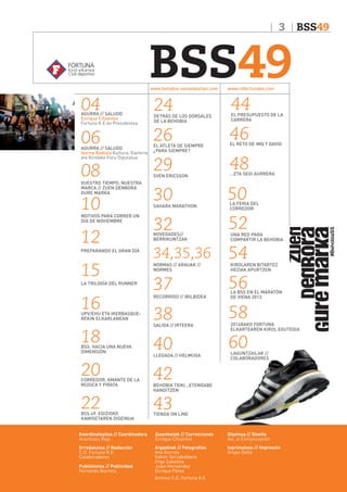3

BSS49
www.behobia-sansebastian.com

BSS49

www.cdfortunake.com

04

24

44

06

26

46

08

29

48

30

50

32

52

34,35,36

54

37

56

38

58

40

60

AGURRA // SALUDO
Enrique Cifuentes
Fortuna K.E.ko Presidentea

AGURRA // SALUDO
Ikerne Badiola Kultura, Gazteria
eta Kiroleko Foru Diputatua

VUESTRO TIEMPO, NUESTRA
MARCA // ZUEN DENBORA
GURE MARKA

10

MOTIVOS PARA CORRER UN
DÍA DE NOVIEMBRE

12
PREPARANDO EL GRAN DÍA

15

LA TRILOGÍA DEL RUNNER

16

UPV/EHU ETA IKERBASQUEREKIN ELKARLANEAN

18

BSS. HACIA UNA NUEVA
DIMENSIÓN

20

CORREDOR, AMANTE DE LA
MÚSICA Y PIRATA

22

BSS 49. EDIZIOKO
KAMISETAREN DISEINUA

DETRÁS DE LOS DORSALES
DE LA BEHOBIA

EL ATLETA DE SIEMPRE
¿PARA SIEMPRE?

SVEN ERICSSON

SAHARA MARATHON

NOVEDADES//
BERRIKUNTZAK

NORMAS // ARAUAK //
NORMES

RECORRIDO // IBILBIDEA

SALIDA // IRTEERA

LLEGADA // HELMUGA

EL PRESUPUESTO DE LA
CARRERA

EL RETO DE IMQ Y DAVID

...ETA SEGI AURRERA

LA FERIA DEL
CORREDOR

UNA RED PARA
COMPARTIR LA BEHOBIA

KIROLAREN BITARTEZ
HEZIAK APURTZEN

LA BSS EN EL MARATÓN
DE VIENA 2013

2014RAKO FORTUNA
ELKARTEAREN KIROL EGUTEGIA

LAGUNTZAILAK //
COLABORADORES

42

BEHOBIA TXIKI...ETENGABE
HANDITZEN

43

TIENDA ON LINE

Koordinatzailea // Coordinadora
Arantzazu Rojo

Zuzenketak // Correcciones
Enrique Cifuentes

Diseinua // Diseño
Así, sí Comunicación

Erredakzioa // Redacción
C.D. Fortuna K.E.
Colaboradores

Argazkiak // Fotografias
Ana Iturriza
Xabier Sorzabalbere
Iñigo Zabaleta
Julen Hernández
Enrique Pérez
Archivo C.D. Fortuna K.E.

Inprimatzea // Impresión
Grupo Delta

Publizitatea // Publicidad
Fernando Ibarreta

 