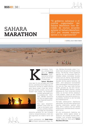 BSS49 30

SAHARA
MARATHON

“El gobierno saharaui y el
comité organizador del
Sahara Marathon han decidido de mutuo acuerdo
aplazar el Sahara Marathon
2013 por causas mayores
ajenas a la organización”
// GORKA LASA E IÑAKI YABEN

K

omunikatu honekin, antolakuntzak
2013 ko Sahara
Marathon lasterketa bertan behera
geratu zenaren berri eman zuen.

Sahara Marathon
orain dela 14 urte sortutako kirol froga
bat da. Lasterketa honen helburuak saharauiarren borroka ez dadila ahaztua
gera, beroni esker iristen den dirulaguntzak hainbat proiektu aurrera egin
dezaten balio dezala, eta kanpamenduetako gazteengan kirola sustatzea dira. Bitartean, 200.000 saharauiar
bizi dira oso egoera gogorrean Argeliako basamortu erdian.
Gaur egun, kanpamenduetatik iristen diren berriak ez dira batere onak.
Prozesu politikoa blokeatuta dago eta nazioarteko
ekonomia pairatzen ari den krisiaren
ondorioz, kanpamenduetara iristen den
giza laguntzak oso ondorio txarra izan
du.
Egoera politikoaren isla, Salah Amaidan korrikalari saharauiarra dugu. Ho-

nek, Behobia-Donostiako azken 3 urteetan hartu du parte. Korrikalari honen
bizitza, “The Runner” filman isladaturik
agertzen da, zein Donostiako Giza Eskubideen aldeko zinemaldian ikusteko
aukera izan zen. Bertan, Salah Amaidanen istorioa kontatzen da, Marokiar tardearekin korrika egitera behartua, eta
behin , bere saharauiar nazionalitatea
aldarrikatzeagatik Frantzian exiliatu behar izan zen. Gaur egun talde frantses
bateko partaide da, eta bere herrialdean, Mendebaldeko Saharan, sartzea
debekatua du. Guzti honek bere bizitza
aldatu du eta bere herriko askatasun
irudia bilakatu. Salah ek bere bizitza
arriskatzen du, bere familia eta bere nazionalitatea, existitzen ez den herrialde
bat ordezkatzearren.
Herrialde saharauiarrari elkartasuna
adierazteko, eta inoiz baino gehigo gure
laguntza eskeintzeko, egoerak uzten
badu, 2014 a aukera ona izan daiteke
basamortuko lasterketa berezi honetan
parte hartuz.
38 urte errefuxiaturik, baldintza oso
gogorretan, blokeo egoera batean ia
ahazturik, eta oraindik borroka dihardutelako, zure arrastoa basamortuan
uzteak merezi du. Hartu parte Sahara
Marathon 2014 ean.

 