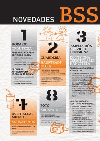 BSS49 32

NOVEDADES
NOVEDADES

BSS

HORARIO
ORDUTEGIA
ADELANTO HORARIO
DE 10:30 A 10:00h
•	 DISCAPACITADOS EN SILLA:
9,30 horas
•	 PATINADORES/AS: 9,40 horas
•	 CORREDORES/AS: 10:00 horas

ORDUTEGI
AURRERAPENA
10:30tatik 10:00tara
•	 MINUSBALIATU AULKIDUNAK:
9:30 tan
•	 PATINATZAILEAK: 9,40 tan
•	 KORRIKALARIAK: 10:00 tan

AVITUALLAMIENTO
ANOA-POSTUA
NUEVA ZONA GASTRONOMICA EN
META
HELMUGAN GASTRONOMI-GUNE
BERRIA

AMPLIACIÓN
SERVICIO
CONSIGNA
GUARDERÍA
HAURTZAINDEGIA
SERVICIO DE GUARDERÍA
POLIDEPORTIVO ZUHAIZTI
(junto al apeadero Gros de RENFE)
HAURTZAINDEGI ZERBITZUA
(ZUHAIZTI UDAL KIROLDEGIAN)
RENFEk Grosen duen geltoki
ondoan.

FOTO
ARGAZKIA
FOTO CON MEDALLA
CONMEMORATIVA EN META
EGUNEKO DOMINA LEPOAN,
ARGAZKIA HELMUGAN.

KONTSIGNA
ZERBITZUAREN
HANDITZEA
CONSIGNA ADELANTADA Y
MÁS PUNTOS
•	 FERIA DEL CORREDOR: el viernes
8 de noviembre, de 12:30 a 20 h.,
o el sábado 9 de 10 a 20h. Las
mochilas se entregarán en el
servicio de consigna de meta.
•	 DÍA DE LA CARRERA: PLAZA
GIPUZKOA y POLIDEPORTIVO
ZUHAIZTI (junto apeadero Gros de
RENFE) desde las 7:30h. Entrega
y recogida en el mismo punto.
•	 Habitual en Behobia el día de
la carrera. Recogida en plaza
Gipuzkoa

GUNE GEHIAGO ETA
KONTSIGNA AURRERATUA
•	 KORRIKALARIAREN AZOKA:
ostiralean, azaroak 8, 12:30tatik 20:00tara edo larunbatean,
10etatik 20:00tara. Motxilak helmugako kontsigna-zerbitzuan
banatuko dira.
•	 LASTERKETA EGUNA: GIPUZKOA PLAZA eta ZUHAZTI
KIROLDEGIA (RENFEK Grosen
duen tren geltokian) 7:30etatik
aurrera. Banaketa eta bilketa
puntu berean.
•	 Ohikoa Behobian lasterketa egunean. Bilketa Gipuzkoa Plazan.

 