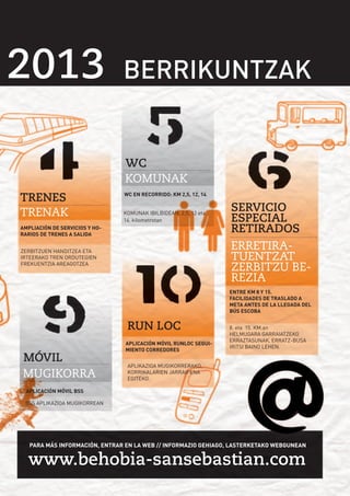33 BSS49
33 BSS49

2013 BERRIKUNTZAK
BERRIKUNTZAK
WC
KOMUNAK
TRENES
TRENAK

WC EN RECORRIDO: KM 2,5, 12, 14
KOMUNAK IBILBIDEAN: 2,5, 12 eta
14. kilometrotan

AMPLIACIÓN DE SERVICIOS Y HORARIOS DE TRENES A SALIDA
ZERBITZUEN HANDITZEA ETA
IRTEERAKO TREN ORDUTEGIEN
FREKUENTZIA AREAGOTZEA

SERVICIO
ESPECIAL
RETIRADOS
ERRETIRATUENTZAT
ZERBITZU BEREZIA
ENTRE KM 8 Y 15.
FACILIDADES DE TRASLADO A
META ANTES DE LA LLEGADA DEL
BÚS ESCOBA

RUN LOC
MÓVIL
MUGIKORRA

APLICACIÓN MÓVIL RUNLOC SEGUIMIENTO CORREDORES

8. eta 15. KM.an
HELMUGARA GARRAIATZEKO
ERRAZTASUNAK, ERRATZ-BUSA
IRITSI BAINO LEHEN.

APLIKAZIOA MUGIKORRERAKO,
KORRIKALARIEN JARRAIPENA
EGITEKO.

APLICACIÓN MÓVIL BSS
BSS APLIKAZIOA MUGIKORREAN

PARA MÁS INFORMACIÓN, ENTRAR EN LA WEB // INFORMAZIO GEHIAGO, LASTERKETAKO WEBGUNEAN

www.behobia-sansebastian.com

 
