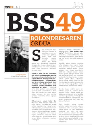 BSS49 4

BSS49
BOLONDRESAREN
ORDUA

S

arri hitzegin ohi dugu
Behobia-Donostia
lasterketaren inguruan
sortzen den aparteko
giroaz, hogei mila
korrikalari
pasako
tropelak
sortzen
duena,
eta
hauek
txalotu eta animatzeko errepidera
ateratzen den ikusle andanak ematen
duen berotasuna; hain zuzen lasterketa
honek duen ezaugarririk bereziena,
berezkoa duena.
Enrique Cifuentes
Fortuna K.E.ko Presidentea

Garaia da, nola nahi ere, lasterketa
hau, urteoro hutsik egin gabe, aurrera
ateratzeko antolakuntza lanetan parte
hartzen dutenen -mila lagunetik goraezinbestekotasuna
azpimarratzea.
Izan ere, Behobia lasterketak duen
arrakasta eta hartu duen sona
ezinezkoa litzateke bolondres talde
honengatik ez balitz;
musutruk
egiten duten lan horri esker, lasterketa
egunean denak funtzionatzen du, dena
dago bere lekuan eta atleta etxeko
giroan sentitzen da, bere neurrira
egindako lasterketa batean egongo
balitz bezala.
Bolondresaren ordua heldu da.
Musutruk, bere bizitzako tarte bat,
egun batzuk, korrikalariari arreta
egiteko erabiltzen ditu: irteera lerroan
ordena zaintzen, lasterketan zehar egon
daitezkeen puntu korapilatsuetan, anoipostutan, poltsen banaketako garaian,
mediku-arreta gunetan, azken finean ia
hogeita hamar mila korrikalari biltzen
dituen lasterketa erraldoi honek berez
sortzen dituen zailtasunei, musutruk,
aurre egiten.

Horregatik, beraiei eskainitakoa da
aurtengo leloa: “Zuen denbora, gure
marka”. Esaldi honen bitartez, geure
omenaldia, errekonozimendua egin
nahi diegu antolakuntza garen aldetik
eta, era berean, korrikalari zaretenok
ere bai.
Bestalde, edizio honetan munduan
zehar jokatzen diren hogeita hamar
mila partaidetik gorako lasterketen
kategorian kokatze aldera, zenbait
aldaketa egin ditugu lasterketaren
baldintzak hobetze aldera: irteera
lerroko gunea gehiago zabaldu dugu
eta lasterketan zehar, zein helmugan
pilatzen den korrikalari emana arintzeko
lanean jardun dugu, irteerarako
garraio bideak hobetu ditugu, eta ildo
horretan, garraio eta komunikazio plan
oso bat burutu dugu probako lekurik
jendetsuenetan arazoa arintze aldera.
Okendo plazako zerbitzu gunea ere
zabaldu egingo da, helmuga pasata
dagoena alegia, masaje emale eta
aldalekuen ondoan, eta karpa handi bat
ezarriko dugu lasterketa bukatu bezain
pronto korrikalariak babesleku bat izan
dezan errekuperatu -jan, edan- eta
atseden hartzeko.
Guzti
honekin
batera,
aurreko
urteetan bezala, izen ematea eskaeren
araberakoa izaten saiatu gara, urtetik
urtera hazten ari den eskaeretara
egokitzea, hain zuzen ere. Azken
finean, lasterketa jokatzen den egun
hori, azaroko bigarren igande hori festa
giroa eta korrika saioa uztartzen dituen
egun ahaztuezina gerta dadila, bertara
etorriko diren milaka korrikalari eta
zaletuentzat.

 