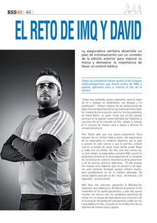 BSS49 46

EL RETO DE IMQ Y DAVID
La aseguradora sanitaria desarrolla un
plan de entrenamiento con un corredor
de la edición anterior para mejorar su
marca y demostrar la importancia de
llevar un control médico

Todos los corredores tienen acceso a los consejos
médico/deportivos que David reciba de IMQ y
podrán aplicarlos para sí mismos el día de la
carrera
“Estoy muy motivado, quiero superarme, sacar lo mejor
de mí y mejorar mi rendimiento, mis tiempos y mi
clasificación”. Podrían tratarse de las declaraciones de
algún famoso deportista de los que habitualmente copan
los medios de comunicación, pero no. Son los propósitos
de David Barón, un joven irunés que el año pasado
participó en la popular carrera Behobia-San Sebastián y
que este año se ha marcado un reto: rebajar su tiempo
en 5 minutos de manera sana y segura y alcanzar el
ansiado dorsal azul.
Pero David sabe que una buena preparación física
requiere de un control médico previo, del seguimiento
de un especialista en medicina deportiva que le guíe
y asesore en este camino y que le permita conocer
cuál es su estado de salud, hasta dónde puede llegar
y cuáles son sus límites. Por ello, este año cuenta con
un gran aliado, la aseguradora sanitaria IMQ, que le ha
propuesto convertirse en el protagonista de su campaña
de concienciación sobre la importancia de la prevención
y de las buenas prácticas deportivas. “El año pasado
me marqué unos objetivos que no alcancé ni de lejos,
me sentí bastante frustrado porque entrené mucho,
pero posiblemente no de la manera adecuada. Mi
marca objetivo este año es de 1 hora, 44 minutos y 59
segundos”, anuncia David.
IMQ lleva tres ediciones apoyando la Behobia-San
Sebastián, que celebrará su 49 edición el próximo 10 de
noviembre en la capital gipuzkoana, y este año quería
mostrar, de manera real, los verdaderos beneficios de
contar con un equipo de especialistas que conozcan cuál
es la situación de partida de cada persona, cuáles son sus
capacidades y límites, y la guíen en la consecución de sus
objetivos de manera sana y segura.

 