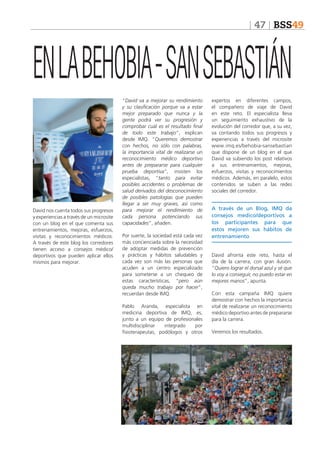 47 BSS49

EN LA BEHOBIA - SAN SEBASTIÁN

David nos cuenta todos sus progresos
y experiencias a través de un microsite
con un blog en el que comenta sus
entrenamientos, mejoras, esfuerzos,
visitas y reconocimientos médicos.
A través de este blog los corredores
tienen acceso a consejos médico/
deportivos que pueden aplicar ellos
mismos para mejorar.

“David va a mejorar su rendimiento
y su clasificación porque va a estar
mejor preparado que nunca y la
gente podrá ver su progresión y
comprobar cuál es el resultado final
de todo este trabajo”, explican
desde IMQ. “Queremos demostrar
con hechos, no sólo con palabras,
la importancia vital de realizarse un
reconocimiento médico deportivo
antes de prepararse para cualquier
prueba deportiva”, insisten los
especialistas, “tanto para evitar
posibles accidentes o problemas de
salud derivados del desconocimiento
de posibles patologías que pueden
llegar a ser muy graves, así como
para mejorar el rendimiento de
cada persona potenciando sus
capacidades”, añaden.
Por suerte, la sociedad está cada vez
más concienciada sobre la necesidad
de adoptar medidas de prevención
y prácticas y hábitos saludables y
cada vez son más las personas que
acuden a un centro especializado
para someterse a un chequeo de
estas características, “pero aún
queda mucho trabajo por hacer”,
recuerdan desde IMQ.
Pablo Aranda, especialista en
medicina deportiva de IMQ, es,
junto a un equipo de profesionales
multidisciplinar
integrado
por
fisioterapeutas, podólogos y otros

expertos en diferentes campos,
el compañero de viaje de David
en este reto. El especialista lleva
un seguimiento exhaustivo de la
evolución del corredor que, a su vez,
va contando todos sus progresos y
experiencias a través del microsite
www.imq.es/behobia-sansebastian
que dispone de un blog en el que
David va subiendo los post relativos
a sus entrenamientos, mejoras,
esfuerzos, visitas y reconocimientos
médicos. Además, en paralelo, estos
contenidos se suben a las redes
sociales del corredor.

A través de un Blog, IMQ da
consejos medico/deportivos a
los participantes para que
estos mejoren sus hábitos de
entrenamiento
David afronta este reto, hasta el
día de la carrera, con gran ilusión.
“Quiero lograr el dorsal azul y sé que
lo voy a conseguir, no puedo estar en
mejores manos”, apunta.
Con esta campaña IMQ quiere
demostrar con hechos la importancia
vital de realizarse un reconocimiento
médico deportivo antes de prepararse
para la carrera.
Veremos los resultados.

 