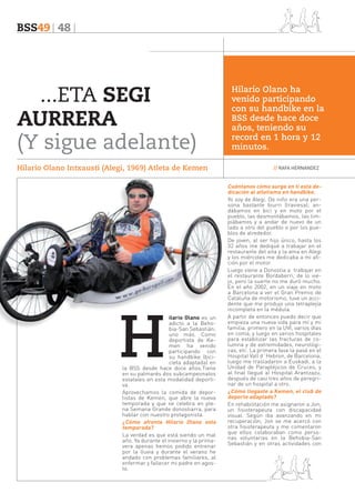 BSS49 48

...ETA SEGI
AURRERA
(Y sigue adelante)
Hilario Olano Intxausti (Alegi, 1969) Atleta de Kemen

H

ilario Olano es un
adicto a la Behobia-San Sebastián;
uno más. Como
deportista de Kemen ha venido
participando con
su handbike (bicicleta adaptada) en
la BSS desde hace doce años.Tiene
en su palmarés dos subcampeonatos
estatales en esta modalidad deportiva.
Aprovechamos la comida de deportistas de Kemen, que abre la nueva
temporada y que se celebra en plena Semana Grande donostiarra, para
hablar con nuestro protagonista.
¿Cómo afronta Hilario Olano esta
temporada?
La verdad es que está siendo un mal
año. Ya durante el invierno y la primavera apenas hemos podido entrenar
por la lluvia y durante el verano he
andado con problemas familiares, al
enfermar y fallecer mi padre en agosto.

Hilario Olano ha
venido participando
con su handbike en la
BSS desde hace doce
años, teniendo su
record en 1 hora y 12
minutos.
// RAFA HERNANDEZ

Cuéntanos cómo surge en ti esta dedicación al atletismo en handbike.
Yo soy de Alegi. De niño era una persona bastante biurri (traviesa); andábamos en bici y en moto por el
pueblo, las desmontábamos, las limpiábamos y a andar de nuevo de un
lado a otro del pueblo o por los pueblos de alrededor.
De joven, al ser hijo único, hasta los
32 años me dediqué a trabajar en el
restaurante del aita y la ama en Alegi
y los miércoles me dedicaba a mi afición por el motor.
Luego viene a Donostia a trabajar en
el restaurante Bordaberri, de lo viejo, pero la suerte no me duró mucho.
En el año 2002, en un viaje en moto
a Barcelona a ver el Gran Premio de
Cataluña de motorismo, tuve un accidente que me produjo una tetraplejía
incompleta en la médula.
A partir de entonces puedo decir que
empieza una nueva vida para mí y mi
familia, primero en la UVI, varios días
en coma, y luego en varios hospitales
para estabilizar las fracturas de columna y de extremidades, neurológicas, etc. La primera fase la pasé en el
Hospital Vall d´Hebron, de Barcelona;
luego me trasladaron a Euskadi, a la
Unidad de Parapléjicos de Cruces, y
al final llegué al Hospital Arantzazu,
después de casi tres años de peregrinar de un hospital a otro.
¿Cómo llegaste a Kemen, el club de
deporte adaptado?
En rehabilitación me asignaron a Jon,
un fisioterapeuta con discapacidad
visual. Según iba avanzando en mi
recuperación, Jon se me acercó con
otra fisioterapeuta y me comentaron
que ellos colaboraban como personas voluntarias en la Behobia-San
Sebastián y en otras actividades con

 