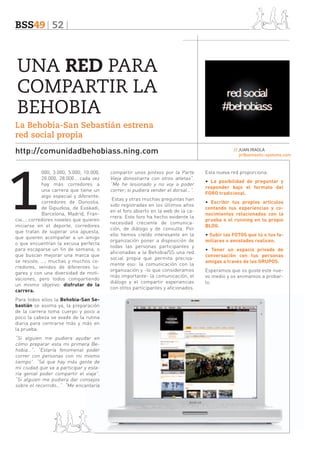 BSS49 52

UNA RED PARA
COMPARTIR LA
BEHOBIA
La Behobia-San Sebastián estrena
red social propia
http://comunidadbehobiass.ning.com

1

000, 3.000, 5.000, 10.000,
20.000, 28.000… cada vez
hay más corredores a
una carrera que tiene un
algo especial y diferente;
corredores de Donostia,
de Gipuzkoa, de Euskadi,
Barcelona, Madrid, Francia…; corredores noveles que quieren
iniciarse en el deporte, corredores
que tratan de superar una apuesta,
que quieren acompañar a un amigo
o que encuentran la excusa perfecta
para escaparse un fin de semana, o
que buscan mejorar una marca que
se resiste, …; muchas y muchos corredores, venidos de diferentes lugares y con una diversidad de motivaciones, pero todos compartiendo
un mismo objetivo: disfrutar de la
carrera.
Para todos ellos la Behobia-San Sebastián se asoma ya, la preparación
de la carrera toma cuerpo y poco a
poco la cabeza se evade de la rutina
diaria para centrarse más y más en
la prueba.

“Si alguien me pudiera ayudar en
cómo preparar esta mi primera Behobia…”. “Estaría fenomenal poder
correr con personas con mi mismo
tiempo”. “Sé que hay más gente de
mi ciudad que va a participar y estaría genial poder compartir el viaje”.
“Si alguien me pudiera dar consejos
sobre el recorrido…”. “Me encantaría

compartir unos pintxos por la Parte
Vieja donostiarra con otros atletas”.
“Me he lesionado y no voy a poder
correr; si pudiera vender el dorsal…”.
Estas y otras muchas preguntas han
sido registradas en los últimos años
en el foro abierto en la web de la carrera. Este foro ha hecho evidente la
necesidad creciente de comunicación, de diálogo y de consulta. Por
ello hemos creído interesante en la
organización poner a disposición de
todas las personas participantes y
aficionadas a la Behobia/SS una red
social propia que permita precisamente eso: la comunicación con la
organización y -lo que consideramos
más importante- la comunicación, el
diálogo y el compartir experiencias
con otros participantes y aficionados.

// JUAN IRAOLA
jir@semantic-systems.com

Esta nueva red proporciona:
• La posibilidad de preguntar y
responder bajo el formato del
FORO tradicional.
• Escribir tus propios artículos
contando tus experiencias y conocimientos relacionados con la
prueba o el running en tu propio
BLOG.
• Subir las FOTOS que tú o tus familiares o amistades realicen.
• Tener un espacio privado de
conversación con tus personas
amigas a través de los GRUPOS.
Esperamos que os guste este nuevo medio y os animamos a probarlo.

 