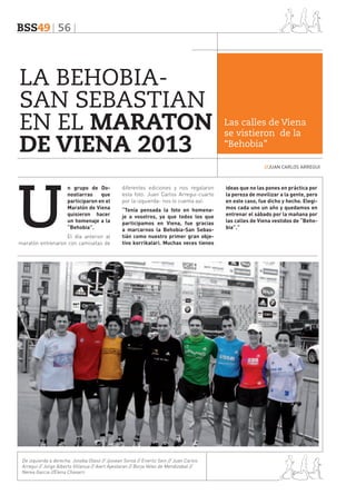 BSS49 56

LA BEHOBIASAN SEBASTIAN
EN EL MARATON
DE VIENA 2013

Las calles de Viena
se vistieron de la
“Behobia”
//JUAN CARLOS ARREGUI

U

n grupo de Donostiarras
que
participaron en el
Maratón de Viena
quisieron hacer
un homenaje a la
“Behobia”.

El día anterior al
maratón entrenaron con camisetas de

diferentes ediciones y nos regalaron
esta foto. Juan Carlos Arregui-cuarto
por la izquierda- nos lo cuenta así:
“Tenía pensada la foto en homenaje a vosotros, ya que todos los que
participamos en Viena, fue gracias
a marcarnos la Behobia-San Sebastián como nuestro primer gran objetivo korrikalari. Muchas veces tienes

De izquierda a derecha: Joseba Olaso // Jjosean Soroa // Eneritz Sein // Juan Carlos
Arregui // Jorge Alberto Villanua // Aiert Ayestaran // Borja Velez de Mendizabal //
Nerea Garcia //Elena Chavarri

ideas que no las pones en práctica por
la pereza de movilizar a la gente, pero
en este caso, fue dicho y hecho. Elegimos cada uno un año y quedamos en
entrenar el sábado por la mañana por
las calles de Viena vestidos de “Behobia”.”

 