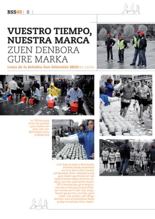 BSS49 8

VUESTRO TIEMPO,
NUESTRA MARCA
ZUEN DENBORA
GURE MARKA
Lema de la Behobia-San Sebastián 2013ren Leloa

Ia 100 lelo jaso
ziren eta guztiak
jaso ostean lan
zaila izan zen
Behobiako leloa
erabakitzea

Urte batzuk badira Behobiako
antolakuntzak lasterketa
aurrera atera ahal izateko
ezinbesteko diren ñabardura eta
giza-talde laguntzaileren bat
nabarmendu edota omentze aldera, lelo bat aukeratzen duela.
2013 honetarako gure begirunea eta arreta guztia bolondresen lanean jarri nahi izan dugu;
bazen garaia eta, horrela, gure
esker ona azaldu nahi diegu
beraien lana ezinbestekoa baita
proba errealitate bihur dadin.

 