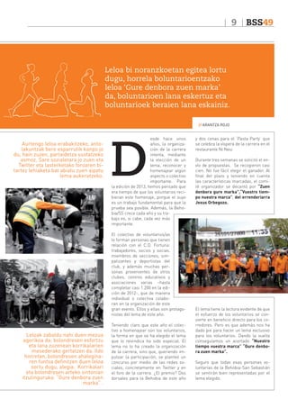 9

BSS49

Leloa bi noranzkoetan egitea lortu
dugu, horrela boluntarioentzako
leloa ‘Gure denbora zuen marka’
da, boluntarioen lana eskertuz eta
boluntarioek beraien lana eskainiz.
// ARANTZA ROJO

Aurtengo leloa erabakitzeko, antolakuntzak bere esparrutik kanpo jo
du, hain zuzen, partaidetza sustatzeko
asmoz. Sare sozialetara jo zuen eta
Twitter eta lasterketako foroaren bitartez lehiaketa bat abiatu zuen aipatu
lema aukeratzeko.

D

esde hace unos
años, la organización de la carrera
intenta, mediante
la elección de un
lema, reconocer y
homenajear algún
aspecto o colectivo
importante. Para
la edición de 2013, hemos pensado que
era tiempo de que los voluntarios recibieran este homenaje, porque el suyo
es un trabajo fundamental para que la
prueba sea posible. Además, la Behobia/SS crece cada año y su trabajo es, si cabe, cada vez más
importante.
El colectivo de voluntarios/as
lo forman personas que tienen
relación con el C.D. Fortuna:
trabajadores, socios y socias,
miembros de secciones, simpatizantes y deportistas del
club, y además muchas personas provenientes de otros
clubes, centros educativos y
asociaciones varias –hasta
completar casi 1.200 en la edición de 2012-, que de manera
individual o colectiva colaboran en la organización de este
gran evento. Ellos y ellas son protagonistas del lema de este año.

Leloak zabaldu nahi duen mezua
agerikoa da: bolondresen esfortzu
eta lana zuzenean korrikalarien
mesederako gertatzen da. Ildo
horretan, bolondresen ahaleginaren funtsa definitzen duen leloa
sortu dugu, alegia. Korrikalari
eta bolondresen arteko sintonian
itzulinguruka: “Gure denbora zuen
marka” .

Teniendo claro que este año el colectivo a homenajear son los voluntarios,
la forma en que se ha elegido el lema
que lo reivindica ha sido especial. El
lema no lo ha creado la organización
de la carrera, sino que, queriendo impulsar la participación, se planteó un
concurso por medio de las redes sociales, concretamente en Twitter y en
el foro de la carrera. ¿El premio? Dos
dorsales para la Behobia de este año

y dos cenas para el ‘Pasta Party’ que
se celebra la víspera de la carrera en el
restaurante Ni Neu.
Durante tres semanas se solicitó el envío de propuestas. Se recogieron casi
cien. No fue fácil elegir el ganador. Al
final del plazo y teniendo en cuenta
las características marcadas, el comité organizador se decantó por “Zuen
denbora gure marka”,“Vuestro tiempo nuestra marca”, del errenderiarra
Jexus Orbegozo.

El lema tiene la lectura evidente de que
el esfuerzo de los voluntarios se convierte en beneficio directo para los corredores. Pero es que además nos ha
dado pie para hacer un lema exclusivo
para los voluntarios. Dando la vuelta
conseguíamos un acertado “Nuestro
tiempo vuestra marca” “Gure denbora zuen marka”.
Seguro que todas esas personas voluntarias de la Behobia-San Sebastián
se sentirán bien representadas por el
lema elegido.

 