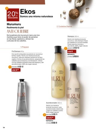 1. Preparar
2. Cuidados Diarios
Realimenta la piel
Murumuru
De la palmera de murumurú nace una rica
manteca que tiene el poder de penetrar
en las fibras capilares y alinear las
cutículas de los cabellos.
anti QUIEBRE
Pre Shampoo 100 g
Con acción antiquiebre es potente en reconstruir
la fibra capilar. Hecho con manteca bruta de
murumuru, este pre-shampoo penetra en la fibra
capilar y forma un escudo protector, preparando los
cabellos para la limpieza y la hidratación. Utilizar
con los cabellos húmedos antes del shampoo y del
acondicionador. 96% de origen natural.
(96486) US$ 12
Shampoo 300 ml
Hecho con manteca bruta de
murumuru, este shampoo limpia
los cabellos en correcta medida.
Posee espuma cremosa y
abundante. 94% origen natural.
(80997) US$ 10
REPUESTO
(73185) US$ 8
20%
de
descuento
!
US$ 9.60
!
US$ 8
!
Acondicionador 300 ml
Hecho con manteca
bruta de murumuru, este
acondicionador desenreda
y deja sus cabellos suaves.
95% origen natural.
(84738) US$ 11
REPUESTO
(73184) US$ 9
US$ 8.80
!
Ekos
Somos una misma naturaleza
54
 