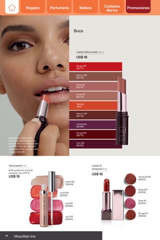 Gloss labial 8 ml
Brillo protección y acción
antiseñal. Con FPS 15
US$ 16
perla 100
(92549)
rojo 100
(92604)
coral 100
(92550)
rosa 101
(92566)
Labial CC
hidratante 8 ml
US$ 18
Rouge 8C
(92529)
Rose 4C
(92520)
Nude 10C
(92526)
Terracota 8C
(92525)
Boca
Labial matte powder 3,5 g
US$ 18
Marrón 4M
(95776)
Violeta 6M
(95780)
Rouge 6M
(95775)
Rouge 2M
(95777)
Vino 4M
(95782)
Naranja
(963)
Nude 4M
(95773)
Rose 4M
(95774)
Marrón 2M
(95778)
Base Sérum nude me 21Q,
Corrector cobertura extrema
claro 24, Polvo Compacto Nude
Me 27N, Primer Blur, Máscara
de pestañas 2 en 1, Labial matte
powder nude 4M.
10 Maquillaje Una
Regalos Perfumería Belleza Cuidados
diarios
Promociones
Regalos Perfumería Belleza Cuidados
diarios
Promociones
 