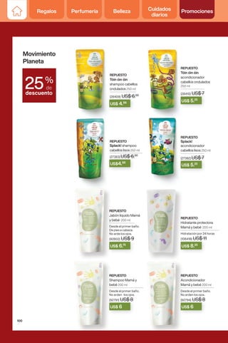 REPUESTO
Tóin óin óin
shampoo cabellos
ondulados 250 ml
(28409) US$ 6.50
REPUESTO
Tóin óin óin
acondicionador
cabellos ondulados
250 ml
(28410) US$ 7
REPUESTO
Splack! shampoo
cabellos lisos 250 ml
(27383) US$ 6.50
REPUESTO
Splack!
acondicionador
cabellos lisos 250 ml
(27382) US$ 7
(28409) US$ 6.
US$ 4.88
US$ 6
US$ 6.75
US$ 8.25
(28410) US$ 7
US$ 7
US$ 5.25
(27383) US$ 6.
US$ 6.50
US$4.88
(27382) US$ 7
US$ 7
US$ 5.25
US$ 6
REPUESTO
Acondicionador
Mamá y bebé 200 ml
Desde el primer baño.
No arden los ojos.
(92794) US$ 8
REPUESTO
Hidratante protectora
Mamá y bebé 200 ml
Hidratación por 24 horas
(106418) US$ 11
REPUESTO
Shampoo Mamá y
bebé 200 ml
Desde el primer baño.
No arden los ojos.
(92791) US$ 8
REPUESTO
Jabón líquido Mamá
y bebé 200 ml
Desde el primer baño.
De pies a cabeza.
No arde los ojos.
(92802) US$ 9
Movimiento
Planeta
%
de
descuento
25
100
Regalos Perfumería Belleza Cuidados
diarios
Promociones
 
