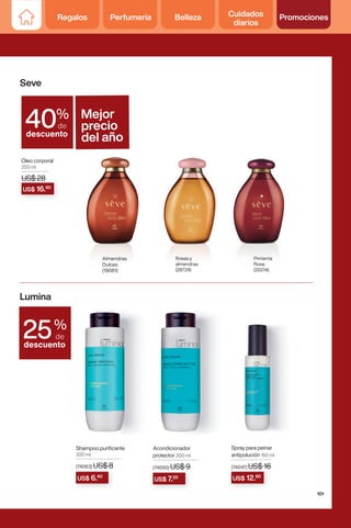Seve
Lumina
%
de
descuento
25
%
de
descuento
40
Óleo corporal
200 ml
US$ 28
Rosas y
almendras
(28724)
Pimienta
Rosa
(20214)
Almendras
Dulces
(19081)
US$ 28
US$ 28
US$ 16.80
Mejor
precio
del año
Shampoo purificante
300 ml
(74063) US$ 8
Acondicionador
protector 300 ml
(74050) US$ 9
Spray para peinar
antipolución 150 ml
(74047) US$ 16
(74047) US$ 16
US$ 12.80
(74050) US$ 9
US$ 7.20
(74063) US$ 8
US$ 6.40
101
Regalos Perfumería Belleza Cuidados
diarios
Promociones
 