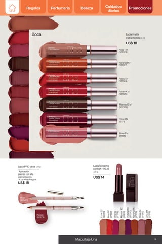 Labial extremo
confort FPS 25
3,8 g
US$ 14
vino
8M
(17278)
Rosa
2C
(17352)
Naranja
8C
(17275)
Violeta
8C
(97700)
Marron
1C
(18879)
Una
N2
(17276)
Rojo
2C
(17230)
Coral
3C
(97701)
Boca
Rouge
(92573)
Rose
(92567)
Lápiz PRO labial 1,14 g
· Aplicación
precisa con alta
pigmentación.
· A prueba de agua.
US$ 18
Labial matte
instranferible 8 ml
US$ 18
Naranja 8M
(107327)
Rosa 2 M
(8838)
Rosa 1 M
(107323)
Marron 10 M
(107326)
Vino 6 M
(2171)
Fucsia 4 M
(107325)
Rojo 2 M
(107324)
11
Maquillaje Una
Regalos Perfumería Belleza Cuidados
diarios
Promociones
Regalos Perfumería Belleza Cuidados
diarios
Promociones
 