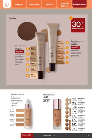 19 N
(108129)
20 N
(108130)
23 F
(108132)
24 F
(108133)
15C
(108127)
10N
(108125)
Base Matte 30 ml
US$ 25
REPUESTO
(104872)
REPUESTO
(104874)
15C
12F
CLARAS
MEDIO
CLARAS
REPUESTO
(104879)
20N
REPUESTO
(104877)
23F
REPUESTO
(104880)
27N
REPUESTO
(104881)
25C
MEDIO
OSCURAS
REPUESTO
(104886)
32C
REPUESTO
(104884)
30F
claro 24
(82166)
medio 20
(82160)
medio 22
(82156)
castaño 20
(82162)
Base sérum nude me
30 ml
Permite lograr la
cobertura deseada
desde leve a intensa.
Con FPS 18.
US$ 37
Base fluída HD 30 ml
US$ 31
REPUESTO
US$ 21 (107771)
(107769)
(107776)
(107774)
(107778)
(107777)
(107757)
(107759)
21C
(108337)
25C
(108339)
31N
(108342)
15C
(108336)
12F
(108335)
Base Radiance 30 ml
US$ 25
Rostro
Efecto tensor y
radiante inmediato
durante todo el día.
Larga duración.
Cobertura media
Anti oleosidad,
que luego de 8
horas de uso,
reduce en más
de un 50% la
oleosidad de
la piel.
%
de
descuento
!
30
US$ 25
Efecto tensor y
US$ 17.50
US$ 25
Anti oleosidad,
US$ 17.50
!
!
!
!
!
!
!
!
!
!
!
13
Maquillaje Una
Regalos Perfumería Belleza Cuidados
diarios
Promociones
Promoción
Regalos Perfumería Belleza Cuidados
diarios
Promociones
 