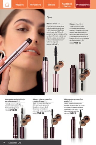 Hasta 2 veces más largas
desde la primera capa sin la
formación de grumos.
(106122) US$ 23
Máscara volumen magnífico
a prueba de agua 8 ml
Hasta 9 veces más volumen.
Definición y alargamiento.
Secado en tiempo ideal.
Durante la remoción no
provoca la caída de pestañas
(106121) US$ 23
Hasta 7 veces más volumen
desde la primera capa, no forma
grumos y no deja las pestañas
pegajosas, no se borra y no se
pulveriza durante el día
(106120) US$ 23
Máscara alargamiento infinito
a prueba de agua 8 ml
Máscara volumen magnífico
lavable 8 ml
Máscara 2 en 1 10 ml
Triple acción: volumen,
curvatura y estiramiento,
gracias a su pincel con doble
sistema aplicador. Alarga y
define desde la primera capa
y otorga volumen extremo en
la segunda, logrando pestañas
de alta definición (HD).
(106123) US$ 23
Máscara Secret 8 ml
Pestañas extremadamente
voluminosas, curvas, largas
y definida todo el día. Pincel
secreto que gira 180° en la
posición original, encogiendo las
cerdas en formato espiral, que
alcanza a todas las pestañas
potenciando los efectos en
todos los ángulos.
(106124) US$ 23
Ojos
14 Maquillaje Una
Regalos Perfumería Belleza Cuidados
diarios
Promociones
 