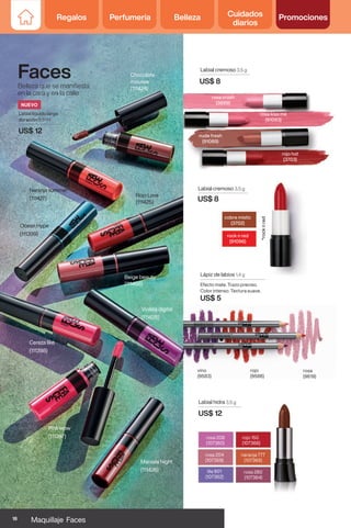 Faces
Belleza que se manifiesta
en la cara y en la calle
rosa 280
(107364)
rosa 204
(107359)
rojo 150
(107366)
lila 901
(107362)
rosa 208
(107360)
naranja 777
(107365)
Labial hidra 3,5 g
US$ 12
Lápiz de labios 1,4 g
Efecto mate. Trazo preciso.
Color intenso. Textura suave.
US$ 5
rojo
(9586)
rosa
(9619)
vino
(9583)
Ocean Hype
(111399)
Violeta digital
(111428)
Cereza like
(111398)
Naranja summer
(111427)
Marsala Night
(111426)
Rojo Love
(111425)
Pink wow
(111397)
Chocolate
mousse
(111424)
Beige beauty
(111466)
Labial líquido larga
duración 5.5 ml
US$ 12
Labial cremoso 3,5 g
US$ 8
Labial cremoso 3,5 g
US$ 8
rock n red
(91096)
cobre mistic
(3702)
rosa kiss me
(91093)
rosa crush
(3699)
nude fresh
(91089)
rojo hot
(3703)
*rock
n
red
NUEVO
18 Maquillaje Faces
Regalos Perfumería Belleza Cuidados
diarios
Promociones
 