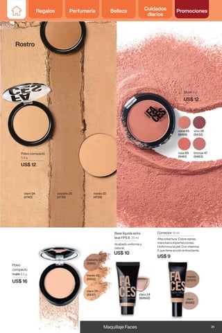 Blush 3 g
US$ 12
rosa 69
(9481)
bronze 47
(9483)
coral 85
(9456)
vino 28
(9432)
claro 24
(4740)
medio 22
(4729)
castaño 20
(4739)
Polvo compacto
5,5 g
US$ 12
medio
(97011)
claro
(8592)
Corrector 10 ml
Alta cobertura. Cubre ojeras,
manchas e imperfecciones.
Uniformiza la piel. Con vitamina
E que tiene acción antioxidante.
US$ 9
Polvo
compacto
mate 5,5 g
US$ 16
claro 20
(8847)
medio 22
(8882)
castaño 20
(8885)
claro 24
(82602)
Base líquida extra
leve FPS 8 20 ml
Acabado uniforme y
natural.
US$ 10
Rostro
21
Maquillaje Faces
Regalos Perfumería Belleza Cuidados
diarios
Promociones
 