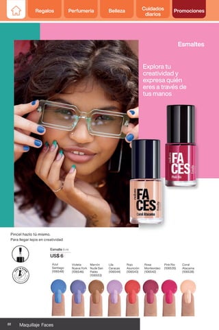 Esmalte 6 ml
US$ 6
Azul
Santiago
(106548)
Violeta
Nueva York
(106546)
Marrón
Nude San
Pablo
(106553)
Lila
Caracas
(106544)
Rojo
Asunción
(106543)
Rosa
Montevideo
(106542)
Pink Rio
(106535)
Coral
Atacama
(106538)
Pincel hazlo tú mismo.
Para llegar lejos en creatividad
Esmaltes
Explora tu
creatividad y
expresa quién
eres a través de
tus manos
22 Maquillaje Faces
Regalos Perfumería Belleza Cuidados
diarios
Promociones
 