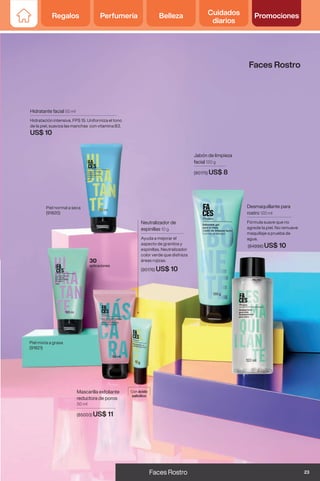 Mascarilla exfoliante
reductora de poros
50 ml
(85003) US$ 11
Hidratante facial 50 ml
Hidratación intensiva. FPS 15. Uniformiza el tono
de la piel, suaviza las manchas con vitamina B3.
US$ 10
Neutralizador de
espinillas 10 g
Ayuda a mejorar el
aspecto de granitos y
espinillas. Neutralizador
color verde que disfraza
áreas rojizas.
(90176) US$ 10
Con ácido
salicílico
Desmaquillante para
rostro 120 ml
Fórmula suave que no
agrede la piel. No remueve
maquillaje a prueba de
agua.
(84996) US$ 10
Jabón de limpieza
facial 120 g
(90175) US$ 8
30
aplicaciones
Piel normal a seca
(91820)
Piel mixta a grasa
(91821)
Faces Rostro
23
Faces Rostro
Regalos Perfumería Belleza Cuidados
diarios
Promociones
 