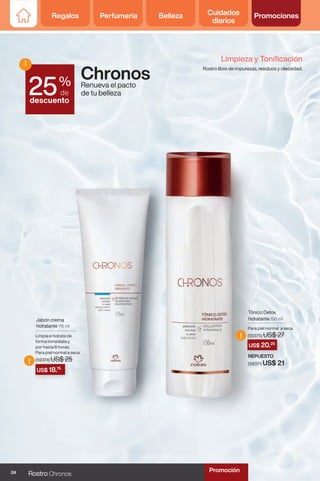 Regalos Perfumería Belleza Cuidados
diarios
Promociones
US$ 18.75
US$ 20.25
!
!
Chronos
Renueva el pacto
de tu belleza
Jabón crema
hidratante 115 ml
Limpia e hidrata de
forma inmediata y
por hasta 6 horas.
Para piel normal a seca.
(59374) US$ 25
Tónico Detox
hidratante 150 ml
Para piel normal a seca.
(59375) US$ 27
REPUESTO
(59371) US$ 21
Limpieza y Tonificación
Rostro libre de impurezas, residuos y oleosidad.
%
de
descuento
!
25
24 Rostro Chronos
Promoción
 