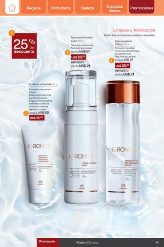 Regalos Perfumería Belleza Cuidados
diarios
Promociones
US$ 16.50
US$ 20.25
US$ 20.25
!
!
!
Espuma de limpieza
suave 150 ml
Cremosa y refrescante.
Para todo tipo de piel.
(59363) US$ 27
Exfoliante antiseñales 50 g
Estimula la renovación
celular.
Suaviza las lineas finas
y previene nuevas
arrugas. Efecto peeling:
uniformiza la textura
de la piel y lineas de
expresión suaves.
(59364) US$ 22
Desmaquillante
bifásico 150 ml
Remueve maquillaje
incluso a prueba de agua,
sin agredir la piel.
Para todo tipo de piel.
(61263) US$ 27
REPUESTO
(59372) US$ 21
REPUESTO
(61255) US$ 21
%
de
descuento
!
25
Limpieza y Tonificación
Rostro libre de impurezas, residuos y oleosidad.
25
Rostro Chronos
Promoción
 
