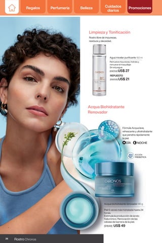 Regalos Perfumería Belleza Cuidados
diarios
Promociones
Agua micelar purificante 150 ml
Remueve impurezas, hidrata y
remueve el maquillaje.
Sin enjuague.
(69059) US$ 27
REPUESTO
(69058) US$ 21
Acqua Biohidratante
Renovador
Fórmula Acqua leve,
refrescante y ultrahidratante
que penetra rápidamente
la piel.
Acqua biohidratante renovador 40 g
Piel 5 veces más hidratada hasta 24
horas.
Estimula la producción de ácido
hialurónico. Renovación de las
células de barrera de la piel.
(91849) US$ 49
ACCIÓN
PREBIÓTICA
Limpieza y Tonificación
Rostro libre de impurezas,
residuos y oleosidad.
26 Rostro Chronos
Regalos Perfumería Belleza Cuidados
diarios
Promociones
 