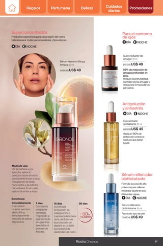 Regalos Perfumería Belleza Cuidados
diarios
Promociones
Sérum intensivo lifting y
firmeza 30 ml
(108636) US$ 49
Inmediatamente
3 de cada 4
mujeres perciben
efecto lifting
inmediatamente
después de aplicar
el producto.
7 días
Combate la
pérdida de
densidad,
mejorando la
apariencia de
arrugas finas
asociadas al
proceso de
flacidez.
15 días
Aumenta la
producción de
colágeno tipo I
mejorando la firmeza
de la piel. Estimula
la producción de
elastina en un 56%
aumentando la
elasticidad del rostro.
30 días
Modo de uso:
Por la mañana y por
la noche, aplica el
producto sobre el rostro
previamente limpio y seco,
masajeando de abajo
hacia arriba y de adentro
hacia afuera. En el cuello,
aplicar de arriba a abajo.
93% de reducción de
arrugas profundas en
ojos.
Reduce la profundidad,
cantidad de las arrugas y
restaura la firmeza de los
párpados.
Suero reductor de
arrugas 15 ml
(60326) US$ 49
Superconcentrados
Antipolución
y antiestrés
Para el contorno
de ojos
Productos específicos para cada región del rostro.
Indicada para todas las necesidades y tipos de piel.
Hastaun100%de
proteccióncontralos
residuosquedañan
tupiel.
Concentrado
revitalizante 30 ml
(66926) US$ 49
Beneficios:
Sérum rellenador
biohidratante 30 ml
Para todo tipo de piel.
(108634) US$ 49
Fórmula acuosa de alta
potencia para rellenar
e hidratar la piel en sus
diferentes capas.
Sérum rellenador
biohidratante
27
Rostro Chronos
Regalos Perfumería Belleza Cuidados
diarios
Promociones
 