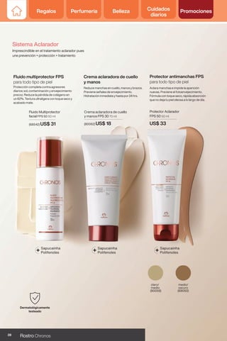 Crema aclaradora de cuello
y manos FPS 30 70 ml
(80062) US$ 18
Reduce manchas en cuello, manos y brazos.
Previene señales de envejecimiento.
Hidratación inmediata y hasta por 24 hrs.
Crema aclaradora de cuello
y manos
+ Sapucainha
Polifenoles
Fluido Multiprotector
facial FPS 50 50 ml
(68542) US$ 31
medio/
oscuro
(69050)
claro/
medio
(80059)
Protector Aclarador
FPS 50 50 ml
US$ 33
Protección completa contra agresores
diarios: sol, contaminación y envejecimiento
precoz. Reduce la pérdida de colágeno en
un 62%. Textura ultraligera con toque seco y
acabado mate.
Aclara manchas e impide la aparición
nuevas. Previene el fotoenvejecimiento.
Fórmula con toque seco, rápida absorción
que no deja tu piel oleosa a lo largo de día.
Fluido multiprotector FPS
para todo tipo de piel
Protector antimanchas FPS
para todo tipo de piel
+ Sapucainha
Polifenoles + Sapucainha
Polifenoles
Sistema Aclarador
Imprescindible en el tratamiento aclarador pues
une prevención + protección + tratamiento
28 Rostro Chronos
Regalos Perfumería Belleza Cuidados
diarios
Promociones
 