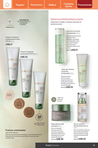 Sistema antioleosidad y poros
Tratamiento completo e intensivo para piel con
tendencia al acné.
Mascarilla de arcilla
purificante 70 g
Acción inmediata
en la reducción de
imperfecciones de la
piel oleosa, 25% menos
visibilidad de poros en
apenas 15 minutos.
(69724) US$ 40
Solución purificante
antioleosidad 150 ml
Solución pretratamiento
mantiene el pH
fisiológico, ayudando
en el reequilibrio de la
microbiota. Reduce
imperfecciones,
oleosidad, brillo, poros
y acné
(69721) US$ 27
Jabón gel limpieza
purificante
antioleosidad 130 g
Desobstruye los
poros y reduce
progresivamente la
producción de sebo.
Mantiene la hidratación
natural de la piel.
(69720) US$ 25
Sérum nocturno
antioleosidad y poros
30 ml
Usala 1 a 2
veces por
semana.
Sérum prebiótico intensivo
que recupera el equilibrio
de la microbiota y corrige
imperfecciones de la piel
oleosa.
(69723) US$ 44
incoloro
(69725)
Protector hidratante
antioleosidad incoloro
FPS 30 50 ml.
US$ 27
Protector hidratante
antioleosidad FPS 30 50 ml.
US$ 33
medio
oscuro
(69727)
claro
medio
(69726)
+ Sapucainha
Polifenoles
FPS
30
Reduce progresivamente la oleosidad y el tamaño de los poros.
Reequilibra la microbiota de la piel oleosa Toque ultra seco,
acabado mate.
Protector antioleosidad
para piel oleosa
29
Rostro Chronos
Regalos Perfumería Belleza Cuidados
diarios
Promociones
 