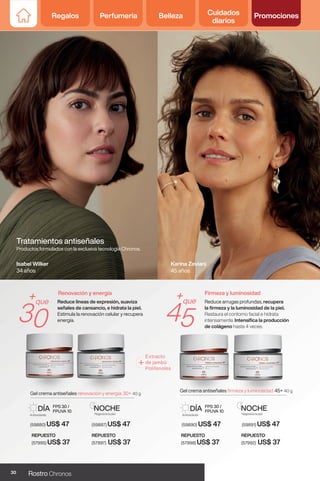 Regalos Perfumería Belleza Cuidados
diarios
Promociones
Tratamientos antiseñales
Productos formulados con la exclusiva tecnología Chronos.
+que
30
+que
45
Renovación y energía Firmeza y luminosidad
Gel crema antiseñales renovación y energía 30+ 40 g
(59887) US$ 47
NOCHE
Regenera la piel
(59880) US$ 47
Antioxidante
DÍA FPS 30 /
FPUVA 10
Gel crema antiseñales firmeza y luminosidad 45+ 40 g
(59891) US$ 47
NOCHE
Regenera la piel
(59890) US$ 47
Antioxidante
DÍA FPS 30 /
FPUVA 10
Isabel Wilker
34 años
REPUESTO
(57997) US$ 37
REPUESTO
(57995) US$ 37
REPUESTO
(57998) US$ 37
REPUESTO
(57992) US$ 37
Karina Zeviani
45 años
Reduce líneas de expresión, suaviza
señales de cansancio, e hidrata la piel.
Estimula la renovación celular y recupera
energía.
Reduce arrugas profundas, recupera
la firmeza y la luminosidad de la piel.
Restaura el contorno facial e hidrata
intensamente. Intensifica la producción
de colágeno hasta 4 veces.
30 Rostro Chronos
Regalos Perfumería Belleza Cuidados
diarios
Promociones
 