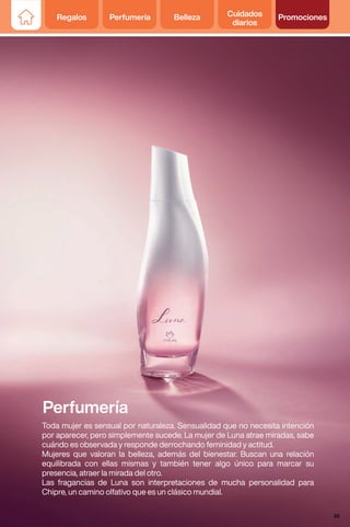 Perfumería
Toda mujer es sensual por naturaleza. Sensualidad que no necesita intención
por aparecer, pero simplemente sucede. La mujer de Luna atrae miradas, sabe
cuándo es observada y responde derrochando feminidad y actitud.
Mujeres que valoran la belleza, además del bienestar. Buscan una relación
equilibrada con ellas mismas y también tener algo único para marcar su
presencia, atraer la mirada del otro.
Las fragancias de Luna son interpretaciones de mucha personalidad para
Chipre, un camino olfativo que es un clásico mundial.
Regalos Perfumería Belleza Cuidados
diarios
Promociones
33
 