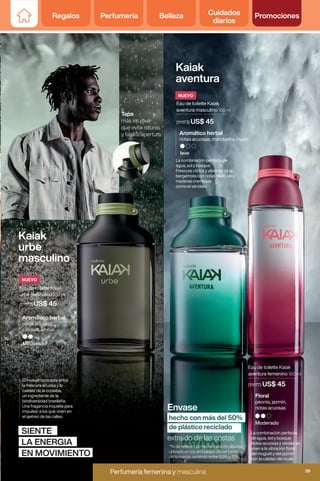 *% de referencia media anual de plástico
utilizado en los embalajes de perfumería
de la marca, variando entre 50% y 70%.
Kaiak
urbe
masculino
SIENTE
LA ENERGIA
EN MOVIMIENTO
El inusual contraste entre
la frescura acuosa y la
calidez de la copaiba,
un ingrediente de la
biodiversidad brasileña.
Una fragancia inquieta para
impulsar a los que viven en
el ajetreo de las calles.
Eau de toilette Kaiak
urbe masculino 100 ml
(111172) US$ 45
Moderado
Aromático herbal
notas acuosas,
sándalo, ámbar
Tapa
más intuitiva
que evita roturas
y facilita apertura.
Kaiak
aventura
La combinación perfecta
de agua, sol y bosque.
Notas acuosas y verdes se
unen a la vibración floral
del muguet y del jazmín
con la calidez del musk.
Moderado
Floral
peonía, jazmín,
notas acuosas
(111177) US$ 45
Eau de toilette Kaiak
aventura femenino 100 ml
La combinación perfecta de
agua, sol y bosque.
Frescura cítrica y vibrante de la
bergamota con notas de musk y
maderas cremosas
como el sándalo.
leve
Aromático herbal
notas acuosas, mandarina, musk
(111173) US$ 45
Eau de toilette Kaiak
aventura masculino 100 ml
Envase
extraído de las costas
hecho con más del 50%
de plástico reciclado
NUEVO
NUEVO
Regalos Perfumería Belleza Cuidados
diarios
Promociones
39
Perfumería femenina y masculina
Perfumería femenina y masculina 39
 