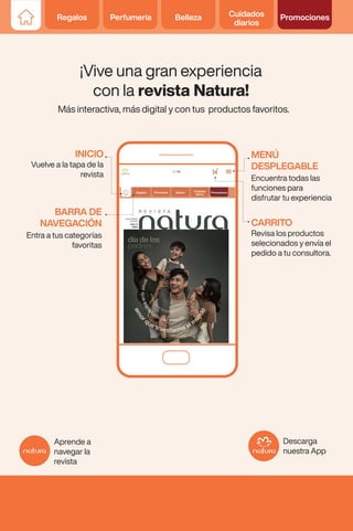 Regalos Perfumería Belleza Cuidados
diarios
Promociones
¡Vive una gran experiencia
con la revista Natura!
Más interactiva, más digital y con tus productos favoritos.
Encuentra todas las
funciones para
disfrutar tu experiencia
Vuelve a la tapa de la
revista
Revisa los productos
selecionados y envía el
pedido a tu consultora.
Descarga
nuestra App
Aprende a
navegar la
revista
Entra a tus categorías
favoritas
MENÚ
DESPLEGABLE
INICIO
CARRITO
BARRA DE
NAVEGACIÓN
Regalos Perfumería Belleza Cuidados
diarios
Promociones
 