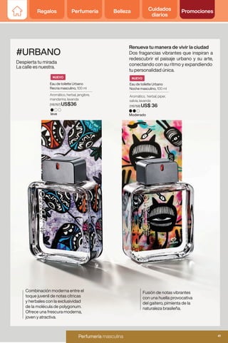 #URBANO
Despierta tu mirada
La calle es nuestra.
Renueva tu manera de vivir la ciudad
Dos fragancias vibrantes que inspiran a
redescubrir el paisaje urbano y su arte,
conectando con su ritmo y expandiendo
tu personalidad única.
Combinación moderna entre el
toque juvenil de notas cítricas
y herbales con la exclusividad
de la molécula de polygonum.
Ofrece una frescura moderna,
joven y atractiva.
Eau de toilette Urbano
Recria masculino, 100 ml
Eau de toilette Urbano
Noche masculino, 100 ml
leve Moderado
Aromático, herbal, piper,
salvia, lavanda
(115758) US$ 36
Fusión de notas vibrantes
con una huella provocativa
del gaitero, pimienta de la
naturaleza brasileña.
Aromático, herbal, jengibre,
mandarina, lavanda
(115757) US$36
NUEVO
NUEVO
Regalos Perfumería Belleza Cuidados
diarios
Promociones
41
Perfumería femenina y masculina
Perfumería masculina 41
Regalos Perfumería Belleza Cuidados
diarios
Promociones
 
