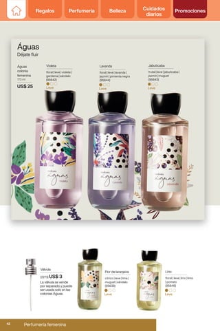 Violeta
floral | leve | violeta |
gardenia | sándalo
(95642)
Leve
Jabuticaba
frutal | leve | jabuticaba |
jazmín | muguet
(95643)
Leve
Flor de laranjeira
cítrico | leve | lima |
muguet | sándalo
(95638)
Leve
Lirio
floral | leve | lirio | lima
| pomelo
(95646)
Leve
Lavanda
floral | leve | lavanda |
jazmín | pimienta negra
(95644)
Leve
Águas
colonia
femenina
170 ml
US$ 25
Águas
Déjate fluir
Válvula
(2273) US$ 3
La válvula se vende
por separado y puede
ser usada solo en las
colonias Águas.
Regalos Perfumería Belleza Cuidados
diarios
Promociones
Regalos Perfumería Belleza Cuidados
diarios
Promociones
Perfumería femenina
42
 