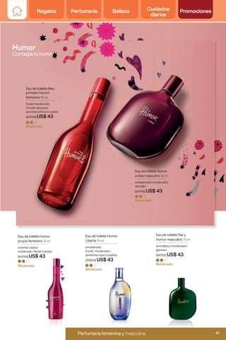 Moderado
Moderado
Moderado
Eau de toilette Meu
primeiro Humor
femenino 75 ml
frutal | moderado
| frozen de pera |
acordes cítricos I cassis
(64746) US$ 43
Eau de toilette Humor
propio femenino 75 ml
oriental dulce |
moderado I floral | cereza
(64749) US$ 43
Eau de toilette Humor
a dois masculino 75 ml
amaderado | moderado |
sándalo
(64748) US$ 43
Moderado
Eau de toilette Paz y
Humor masculino 75 ml
aromático | moderado |
geranio
(64750) US$ 43
Eau de toilette Humor
Liberta 75 ml
amaderado
frutal | moderado I
pimienta rosa I copaíba
(20834) US$ 43
Moderado
Humor
Contagia tu humor
Regalos Perfumería Belleza Cuidados
diarios
Promociones
43
Perfumería femenina y masculina
Perfumería femenina y masculina 43
Regalos Perfumería Belleza Cuidados
diarios
Promociones
 