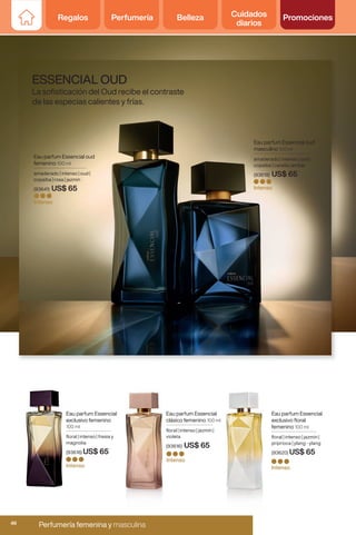 Eau parfum Essencial
clásico femenino 100 ml
floral | intenso | jazmín |
violeta
(93616) US$ 65
Intenso
Eau parfum Essencial
exclusivo floral
femenino 100 ml
floral | intenso | jazmín |
priprioca | ylang - ylang
(93620) US$ 65
Intenso
Eau parfum Essencial oud
femenino 100 ml
amaderado | intenso | oud |
copaiba | rosa | jazmín
(93641) US$ 65
Intenso
Eau parfum Essencial
exclusivo femenino
100 ml
floral | intenso | fresia y
magnolia
(93618) US$ 65
Intenso
Eau parfum Essencial oud
masculino 100 ml
amaderado | intenso | oud |
copaiba | canela | ambar
(93619) US$ 65
Intenso
ESSENCIAL OUD
La sofisticación del Oud recibe el contraste
de las especias calientes y frías.
Regalos Perfumería Belleza Cuidados
diarios
Promociones
Regalos Perfumería Belleza Cuidados
diarios
Promociones
Perfumería femenina y masculina
46
 