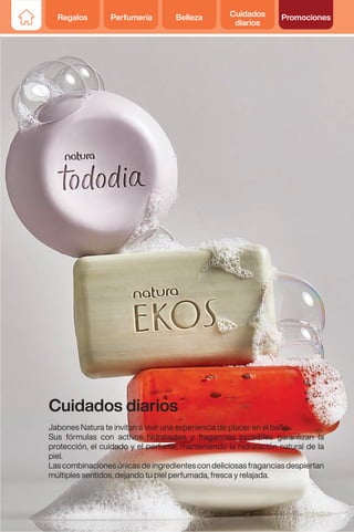 Regalos Perfumería Belleza Cuidados
diarios
Promociones
Cuidados diarios
Jabones Natura te invitan a vivir una experiencia de placer en el baño.
Sus fórmulas con activos hidratantes y fragancias increíbles garantizan la
protección, el cuidado y el perfume; manteniendo la hidratación natural de la
piel.
Lascombinacionesúnicasdeingredientescondeliciosasfraganciasdespiertan
múltiples sentidos, dejando tu piel perfumada, fresca y relajada.
51
 
