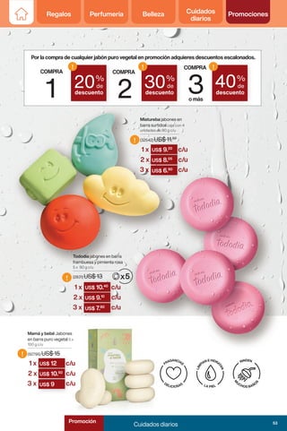 Regalos Perfumería Belleza Cuidados
diarios
Promociones
!
!
!
Mamá y bebé Jabones
en barra puro vegetal 5 x
100 g c/u
(92795) US$ 15
Mistureba jabones en
barra surtidos caja con 4
unidades de 90 g c/u
(32542) US$ 11.50
Tododia jabones en barra
frambuesa y pimienta rosa
5 x 90 g c/u
(2831) US$ 13
COMPRA
1
COMPRA
2
COMPRA
3
omás
20%
de
descuento
!
30%
de
descuento
!
40%
de
descuento
!
Porlacompradecualquierjabónpurovegetalenpromociónadquieresdescuentosescalonados.
(2831) US$ 13
US$ 10.40
(32542) US$ 11.
US$ 9.20
(92795) US$ 15
US$ 12
US$ 10.
US$ 9.10
US$ 9.
US$ 8.05
US$ 12
US$ 10.50
US$ 9.
US$ 7.80
US$ 8.
US$ 6.90
US$ 10.
US$ 9
1 x
1 x
1 x
c/u
c/u
c/u
c/u
c/u
c/u
c/u
c/u
c/u
2 x
2 x
2 x
3 x
3 x
3 x
53
Cuidados diarios
Promoción
 