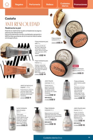 Regalos Perfumería Belleza Cuidados
diarios
Promociones
Regalos Perfumería Belleza Cuidados
diarios
Promociones
Potente en realimentar la piel combatiendo los signos
intensos de resecamiento.
Piel profundamente nutrida y revitalizada, apoyando a
689 familias guardianas de la Amazonia relacionadas
a la bioagricultura.
689 familias guardianas de la Amazonia relacionadas
a la bioagricultura.
Leche hidratante
para el cuerpo
200 ml
Tiene mayor
concentración de
aceite, dejando la piel
restaurada y nutrida.
Puede ser utilizado
con y sin enjuague.
95% origen natural.
(82506) US$ 21
Realimenta la piel
Castaña
anti RESEQUEDAD
Jabón líquido
cremoso 195 ml
Posee textura y
espuma cremosa.
Deja tu piel limpia
sin resecar, dando
sensación de un baño
hidratante.
(70408) US$ 12
Jabón líquido para
manos 250 ml
Posee una textura
y espuma cremosa,
dejando la piel suave.
Mantiene el PH
natural de la piel.
(70402) US$ 14
Pulpa hidratante para
manos 75 g
Hidrata y reduce las
cutículas. Dejando la
piel restaurada, nutrida
y las uñas con aspecto
saludable.
95% origen natural.
(70983) US$ 14
Pulpa exfoliante
corporal 200 g
(69825) US$ 21
Pulpa exfoliante
para manos y pies
60 g
Renueva y remueve
las células muertas
y las impurezas
dejando la piel
restaurada, nutrida
y suave. 97% origen
natural. Sin enjuague.
(70981) US$ 14
REPUESTO
(70389) US$ 10
Pulpa hidratante para
pies 75 g
Potencia el brillo de
las uñas y deja la piel
restaurada, nutrida y
suave. Textura cremosa
y de toque seco. 95%
natural.
(69817) US$ 14
Jabón en barra puro
vegetal 3 x 100 g
Posee textura y espuma
cremosa. Deja tu piel
limpia sin resecar, dando
sensación de un baño
hidratante.
(30460) US$ 11 REPUESTO
(70396) US$ 9
Mejora la textura de la piel,
dejándola restaurada, nutrida y
más resistente a la resequedad.
98% origen natural.
( 80936 ) US$ 22
PulpaHidratante
corporal400 ml
REPUESTO
(69822) US$ 18
Leche hidratante
para el cuerpo
200 ml
Tiene mayor
concentración de
aceite, dejando la piel
restaurada y nutrida.
Puede ser utilizado
con y sin enjuague.
95% origen natural.
(82506)
Jabón líquido
cremoso
Posee textura y
espuma cremosa.
Deja tu piel limpia
sin resecar, dando
sensación de un baño
hidratante.
(70408)
Jabón en barra puro
Posee textura y espuma
limpia sin resecar, dando
REPUESTO
(70396)
Jabón líquido para
manos
Posee una textura
y espuma cremosa,
dejando la piel suave.
Mantiene el PH
natural de la piel.
(70402)
REPUESTO
(70389)
Manteca hidratante
para el cuerpo 200 g
(69820) US$ 21
NUEVO
55
Cuidados diarios Ekos
 