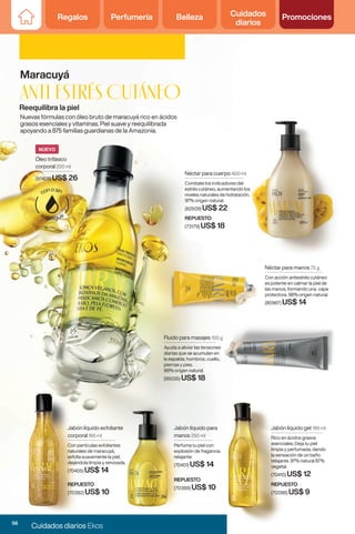 Regalos Perfumería Belleza Cuidados
diarios
Promociones
Regalos Perfumería Belleza Cuidados
diarios
Promociones
Nuevas fórmulas con óleo bruto de maracuyá rico en ácidos
grasos esenciales y vitaminas. Piel suave y reequilibrada
apoyando a 875 familias guardianas de la Amazonía.
Reequilibra la piel
Maracuyá
Anti estrés cutáneo
Néctar para cuerpo 400 ml
Combate los indicadores del
estrés cutáneo, aumentando los
niveles naturales de hidratación.
97% origen natural.
(82509) US$ 22
REPUESTO
(73179) US$ 18
Néctar para manos 75 g
Con acción antiestrés cutáneo
es potente en calmar la piel de
las manos, formando una capa
protectora. 98% origen natural.
(80967) US$ 14
Fluido para masajes 100 g
Ayuda a aliviar las tensiones
diarias que se acumulan en
la espalda, hombros, cuello,
piernas y pies.
98% origen natural.
(95035) US$ 18
Jabón líquido para
manos 250 ml
Perfuma tu piel con
explosión de fragancia
relajante.
(70401) US$ 14
Jabón líquido exfoliante
corporal 185 ml
Con partículas exfoliantes
naturales de maracuyá,
exfolia suavemente la piel,
dejándola limpia y renovada.
(70405) US$ 14
Jabón líquido gel 195 ml
Rico en ácidos grasos
esenciales. Deja tu piel
limpia y perfumada, dando
la sensación de un baño
relajante. 97% natural 87%
vegetal.
(70410) US$ 12
REPUESTO
(70398) US$ 9
REPUESTO
(70392) US$ 10
REPUESTO
(70388) US$ 10
Óleo trifásico
corporal 200 ml
(97428) US$ 26
NUEVO
56
Cuidados diarios Ekos
 