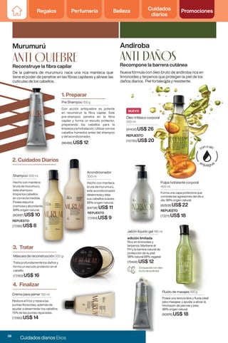 Regalos Perfumería Belleza Cuidados
diarios
Promociones
Regalos Perfumería Belleza Cuidados
diarios
Promociones
Pre Shampoo 100 g
Con acción antiquiebre es potente
en reconstruir la fibra capilar. Este
pre-shampoo penetra en la fibra
capilar y forma un escudo protector,
preparando los cabellos para la
limpieza y la hidratación. Utilizar con los
cabellos húmedos antes del shampoo
y del acondicionador.
(96486) US$ 12
Crema para peinar 150 ml
Reduce el frizz y repara las
puntas florecidas, además de
ayudar a desenredar los cabellos.
75% de las puntas reparadas.
(73180) US$ 14
Reconstruye la fibra capilar
Murumurú
1. Preparar
Acondicionador
300 ml
Hecho con manteca
bruta de murumurú,
este acondicionador
desenreda y deja
sus cabellos suaves.
95% origen natural.
(84738) US$ 11
REPUESTO
(73184) US$ 9
2. Cuidados Diarios
4. Finalizar
2. Cuidados Diarios
Máscara de reconstrucción 200 gr
Trata profundamente los daños y
forma un escudo protector en el
cabello.
(73183) US$ 16
3. Tratar
anti QUIEBRE
De la palmera de murumurú nace una rica manteca que
tiene el poder de penetrar en las fibras capilares y alinear las
cutículas de los cabellos.
Acondicionador
300 ml
Hecho con manteca
bruta de murumurú,
este acondicionador
desenreda y deja
sus cabellos suaves.
95% origen natural.
(84738)
REPUESTO
(73184)
2. Cuidados Diarios
Shampoo 300 ml
Hecho con manteca
bruta de murumurú,
este shampoo
limpia los cabellos
en correcta medida.
Posee espuma
cremosa y abundante.
94% origen natural.
(80997) US$ 10
REPUESTO
(73185) US$ 8
Anti daños
Andiroba
Recompone la barrera cutánea
Nueva fórmula con óleo bruto de andiroba rica en
limonoides y terpenos que protegen la piel de los
daños diarios. Piel fortalecida y resistente.
Pulpa hidratante corporal
400 ml
Forma una capa protectora que
combate las agresiones del día a
día. 98% origen natural.
(82508) US$ 22
REPUESTO
(73211) US$ 18
Enriquecido con óleo
bruto de andiroba
Jabón líquido gel 195 ml
edición limitada
Rico en liminoides y
terpenos. Mantiene el
PH y la barrera natural de
protección de su piel.
98% natural 88% vegetal.
(70406) US$ 12
Fluido de masajes 100 g
Posee una textura leve y fluida ideal
para masajear y ayudar a aliviar la
hinchazón de piernas y pies.
98% origen natural.
(80976) US$ 18
Óleo trifásico corporal
200 ml
(97430) US$ 26
NUEVO
REPUESTO
(112785) US$ 20
58
Cuidados diarios Ekos
 