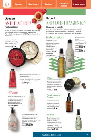 Regalos Perfumería Belleza Cuidados
diarios
Promociones
Regalos Perfumería Belleza Cuidados
diarios
Promociones
Ucuuba
Reafirma la piel
ANTI FLACIDEZ
Nueva fórmula con manteca bruta de ucuuba que
estimula la producción de colágeno y elastina.
Piel más firme apoyando a 1054 guardianas de la
Amazonia.
Manteca hidratante para manos y
áreas resecas 75 g
Hidrata y fortalece. Textura cremosa,
de rápida absorción y toque seco.
(80969) US$ 14
Jabón líquido corporal 195 ml
Enriquecido con manteca de
ucuuba. Humecta y repara
la piel, dejándola suave y
delicadamente perfumada.
(70404) US$ 12
Enriquecido
con manteca
de ucuuba
Manteca hidratante para manos y
áreas resecas
Manteca hidratante
reparadora corporal y
áreas resecas 200 g
(72981) US$ 20
Pulpa hidratante corporal
400 ml
Mejora latextura de la piel,
dejándola restaurada nutrida y más
resistente a la resequedad,
98% origen natural
(80912) US$ 22
Crecimiento y
Fuerza
Tónico capilar 30 ml
Acelera el crecimiento
del cabello y fortalece la
estructuración capilar.
(73189) US$ 16
Cuidados diarios
Máscara reparadora 200 g
Repara profundamente los
cabellos débiles y reduce el
quiebre.
(73190) US$ 16
Tratar
Óleo finalizador 100 ml
Blinda los cabellos,
protegiéndolos contra la
acción térmica del secador
y la plancha. Deja los
cabellos ligeros y brillantes
(82505) US$ 20
Finalizar
Acondicionador
300 ml
Hidrata y fortalece los
cabellos, además de
reducir el frizz.
(81022) US$ 11
REPUESTO
(73343) US$ 9
Shampoo 300 ml
Remueve las impurezas
y prepara el cuero
cabelludo y los
cabellos para recibir el
tratamiento.
(80981) US$ 10
Máscara reparadora 200 g
cabelludo y los
cabellos para recibir el
US$ 10
Acondicionador
300 ml
Hidrata y fortalece los
cabellos, además de
reducir el frizz.
(81022)
REPUESTO
(73343)
200 g
cabellos débiles y reduce el
200 g
Patauá
Refuerza el cabello
ANTI DEBILITAMIENTO
Con óleo bruto de patauá, acelera el crecimiento de
tu cabello. Cabello más fuerte y resistente a la caída,
apoyando a 606 familias guardianas de la Amazonia.
REPUESTO
(73191) US$ 8
US$ 8
ANTI FLACIDEZ
Nueva fórmula con manteca bruta de ucuuba que
estimula la producción de colágeno y elastina.
Patauá
Refuerza el cabello
ANTI DEBILITAMIENTO
Con óleo bruto de patauá, acelera el crecimiento de
tu cabello. Cabello más fuerte y resistente a la caída,
59
Cuidados diarios Ekos
 
