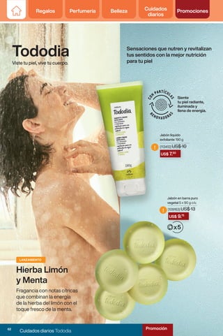 Regalos Perfumería Belleza Cuidados
diarios
Promociones
US$ 7.50
US$ 9.75
!
!
Viste tu piel, vive tu cuerpo.
Tododia
Jabón en barra puro
vegetal 5 x 90 g c/u
Jabón líquido
exfoliante 190 g
(109163) US$ 13
(113412) US$ 10
Siente
tu piel radiante,
iluminada y
llena de energía.
Hierba Limón
y Menta
LANZAMIENTO
Fragancia con notas cítricas
que combinan la energía
de la hierba del limón con el
toque fresco de la menta.
Sensaciones que nutren y revitalizan
tus sentidos con la mejor nutrición
para tu piel
62
Cuidados diarios Tododia
Promoción
 