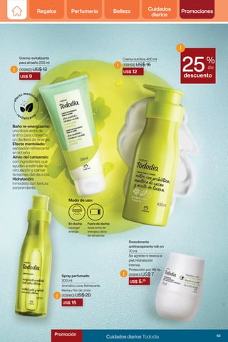 Regalos Perfumería Belleza Cuidados
diarios
Promociones
US$ 5.25
US$ 12
US$ 9
US$ 15
!
!
!
!
%
de
descuento
!
25
Desodorante
antitranspirante roll-on
70 ml
No agrede ni reseca la
piel. Hidratación
intensa.
Protección por 48 hs.
(109161) US$ 7
Crema nutritiva 400 ml
(109158) US$ 16
Spray perfumado
200 ml
Crema revitalizante
para el baño 200 ml
(109162) US$ 12
Baño re-energizante:
una dosis extra de
ánimo para comerzar
un día lleno de energia.
Efecto mentolado:
sensación refrescante
en el baño.
Alivio del cansansio:
con ingredientes que
ayudan a estimular la
circulación y calmar
tensiones del día a día.
Hidratación:
inmediata con textura
sorprendente.
En ducha:
recargar
energia
Fuera de ducha:
dosis extra de
energia y alivio
de tensiones
Modo de uso:
Aromático, Leve, Refrescante,
Menta y Flor de Limón.
(109160) US$ 20
63
Cuidados diarios Tododia
Promoción
 
