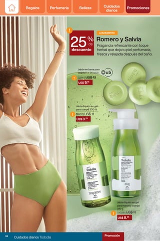 Regalos Perfumería Belleza Cuidados
diarios
Promociones
Romero y Salvia
US$ 8.25
US$ 8.25
!
!
Jabón líquido en gel
para cuerpo 300 ml
Jabón líquido en gel
para manos y cuerpo
390 g
( 110281) US$ 11
US$ 9.75
!
Jabón en barra puro
vegetal 5 x 90 g c/u
(86013) US$ 11
(72147) US$ 13
Fragancia refrescante con toque
herbal que deja tu piel perfumada,
fresca y relajada después del baño.
%
de
descuento
!
25
LANZAMIENTO
Regalos Perfumería Belleza Cuidados
diarios
Promociones
64
Cuidados diarios Tododia
Promoción
 