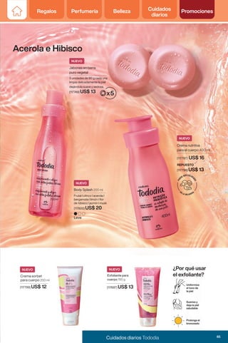 Regalos Perfumería Belleza Cuidados
diarios
Promociones
Crema sorbet
para cuerpo 200 ml
(117799) US$ 12
Jabones en barra
puro vegetal
5 unidades de 90 g cada una
limpia delicadamente la piel
dejándola suave y sedosa.
(117749) US$ 13
Exfoliante para
cuerpo 190 g
(117687) US$ 13
Acerola e Hibisco
NUEVO
NUEVO
NUEVO
Uniformiza
el tono de
la piel
Suaviza y
deja la piel
saludable
Prolonga el
bronceado
Body Splash 200 ml
Leve
Frutal I citrico I acerola I
bergamota I limón I flor
de hibisco I jazmín I musk
(117800) US$ 20
NUEVO
¿Por qué usar
el exfoliante?
Crema nutritiva
para el cuerpo 400 ml
P
U
E
DE SER COLOC
A
D
O
EN LA HELADERA
NUEVO
REPUESTO
(117798) US$ 13
(117797) US$ 16
65
Cuidados diarios Tododia
Regalos Perfumería Belleza Cuidados
diarios
Promociones
 