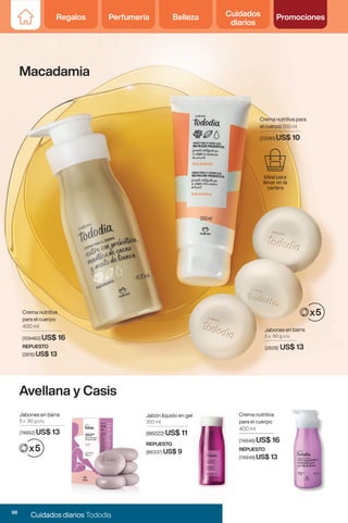 Crema nutritiva para
el cuerpo 200 ml
(23081) US$ 10
Ideal para
llevar en la
cartera
Jabones en barra
5 x 90 g c/u
(2829) US$ 13
Avellana y Casis
Macadamia
Crema nutritiva
para el cuerpo
400 ml
(109462) US$ 16
REPUESTO
(2815) US$ 13
Crema nutritiva
para el cuerpo
400 ml
(74848) US$ 16
REPUESTO
(74849) US$ 13
Jabones en barra
5 x 90 g c/u
(74852) US$ 13
Jabón líquido en gel
300 ml
(86022) US$ 11
REPUESTO
(86337) US$ 9
66
Cuidados diarios Tododia
Regalos Perfumería Belleza Cuidados
diarios
Promociones
 